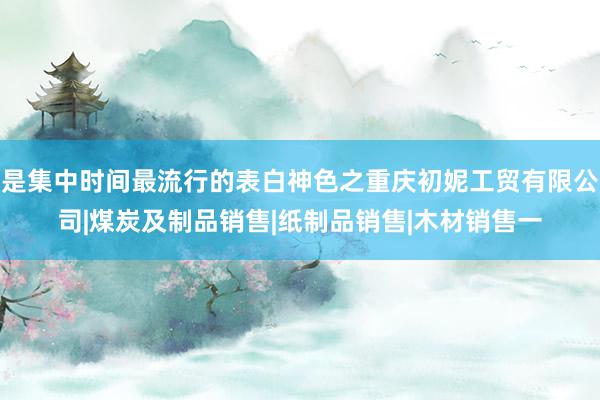 是集中时间最流行的表白神色之重庆初妮工贸有限公司|煤炭及制品销售|纸制品销售|木材销售一